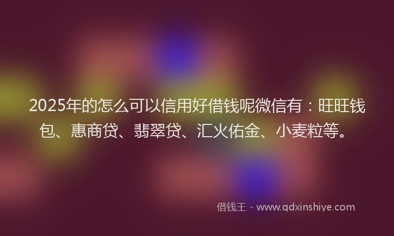 2025年的怎么可以信用好借钱呢微信有：旺旺钱包、惠商贷、翡翠贷、汇火佑金、小麦粒等。