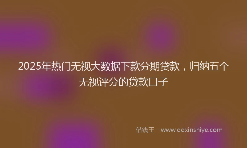 2025年热门无视大数据下款分期贷款，归纳五个无视评分的贷款口子