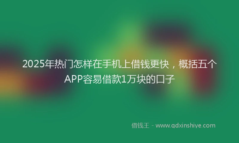 2025年热门怎样在手机上借钱更快，概括五个APP容易借款1万块的口子