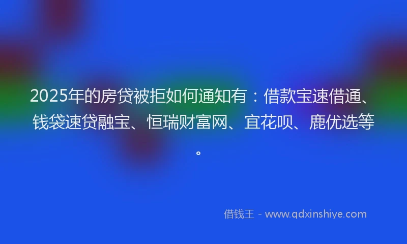 2025年的房贷被拒如何通知有：借款宝速借通、钱袋速贷融宝、恒瑞财富网、宜花呗、鹿优选等。