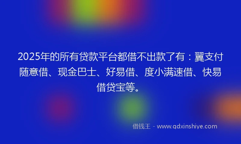 2025年的所有贷款平台都借不出款了有：翼支付随意借、现金巴士、好易借、度小满速借、快易借贷宝等。