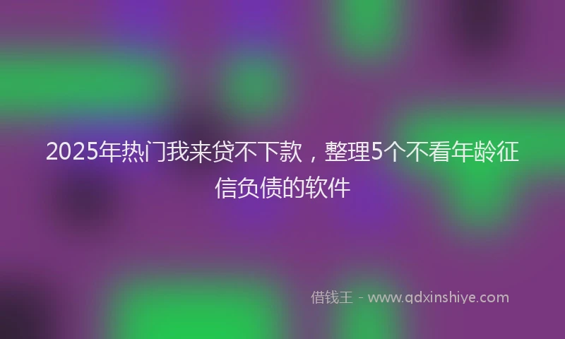 2025年热门我来贷不下款，整理5个不看年龄征信负债的软件
