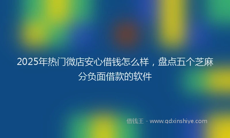 2025年热门微店安心借钱怎么样，盘点五个芝麻分负面借款的软件