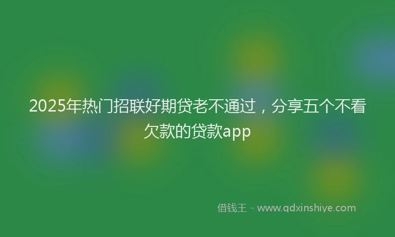 2025年热门招联好期贷老不通过，分享五个不看欠款的贷款app