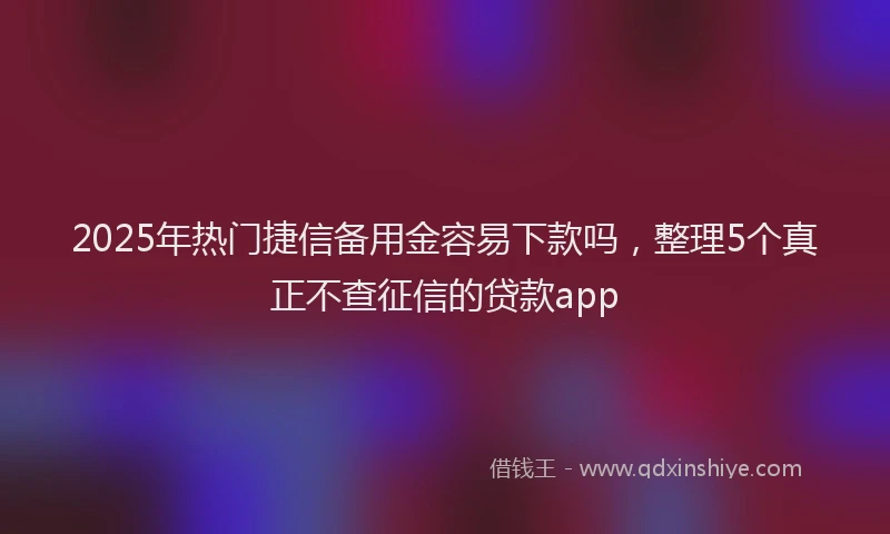 2025年热门捷信备用金容易下款吗，整理5个真正不查征信的贷款app