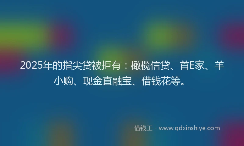2025年的指尖贷被拒有：橄榄信贷、首E家、羊小购、现金直融宝、借钱花等。