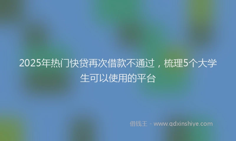 2025年热门快贷再次借款不通过，梳理5个大学生可以使用的平台