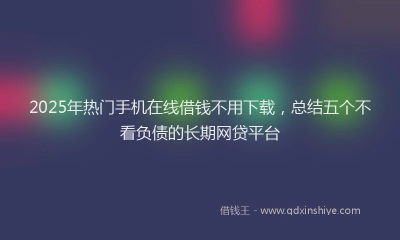 2025年热门手机在线借钱不用下载，总结五个不看负债的长期网贷平台
