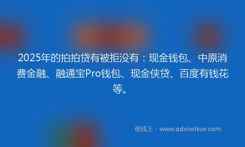 2025年的拍拍贷有被拒没有：现金钱包、中原消费金融、融通宝Pro钱包、现金侠贷、百度有钱花等。