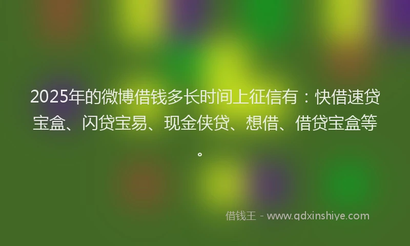 2025年的微博借钱多长时间上征信有：快借速贷宝盒、闪贷宝易、现金侠贷、想借、借贷宝盒等。