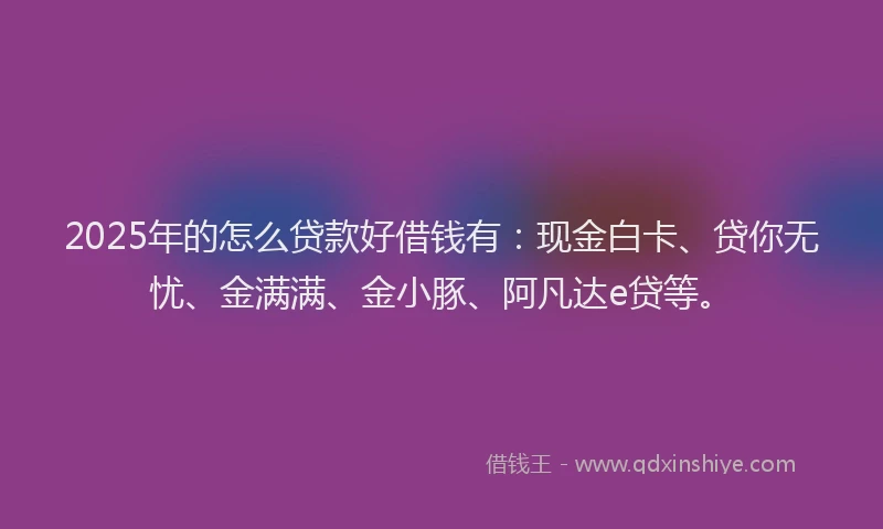 2025年的怎么贷款好借钱有：现金白卡、贷你无忧、金满满、金小豚、阿凡达e贷等。
