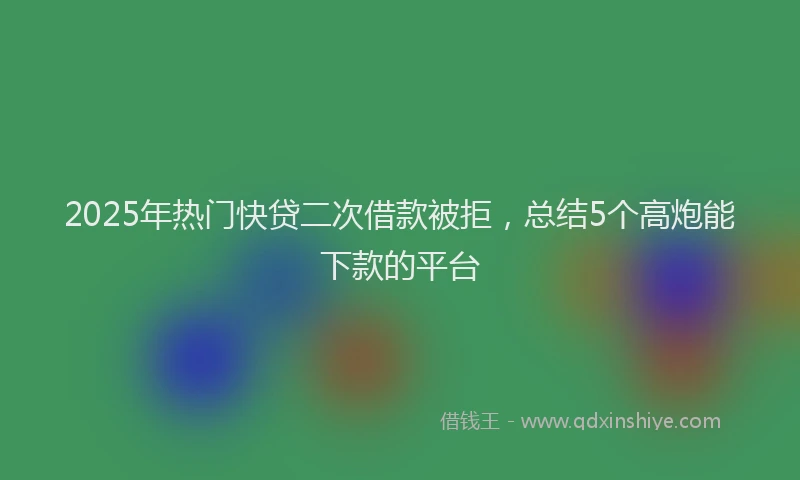 2025年热门快贷二次借款被拒，总结5个高炮能下款的平台