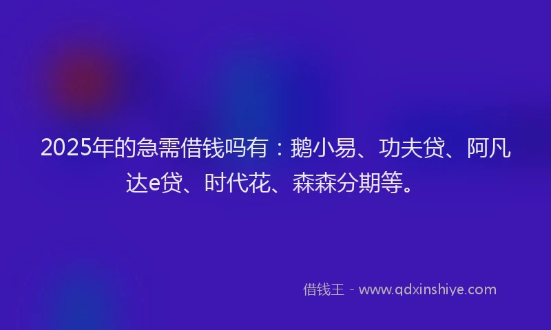 2025年的急需借钱吗有：鹅小易、功夫贷、阿凡达e贷、时代花、森森分期等。