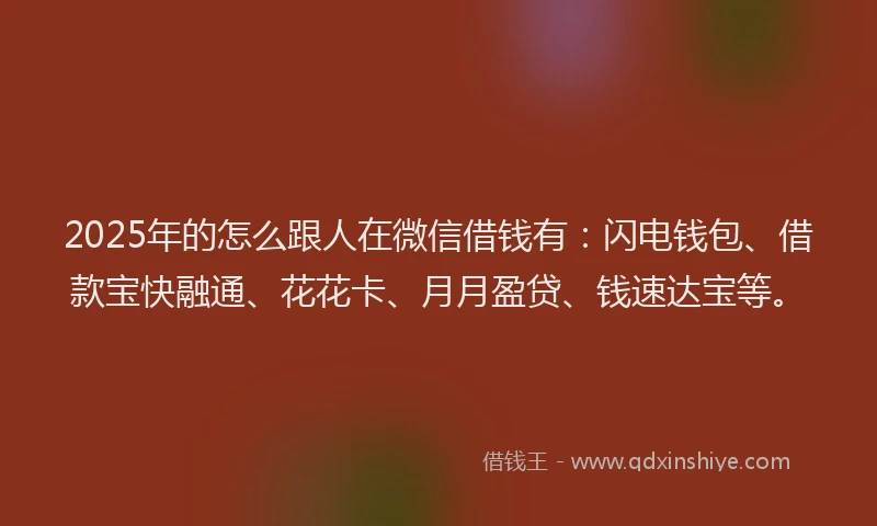 2025年的怎么跟人在微信借钱有：闪电钱包、借款宝快融通、花花卡、月月盈贷、钱速达宝等。
