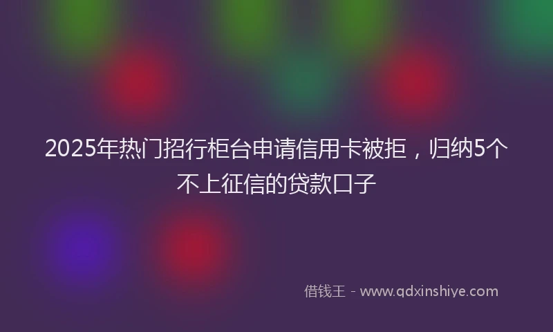 2025年热门招行柜台申请信用卡被拒，归纳5个不上征信的贷款口子