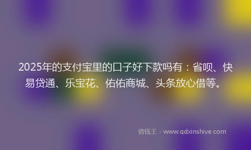 2025年的支付宝里的口子好下款吗有：省呗、快易贷通、乐宝花、佑佑商城、头条放心借等。