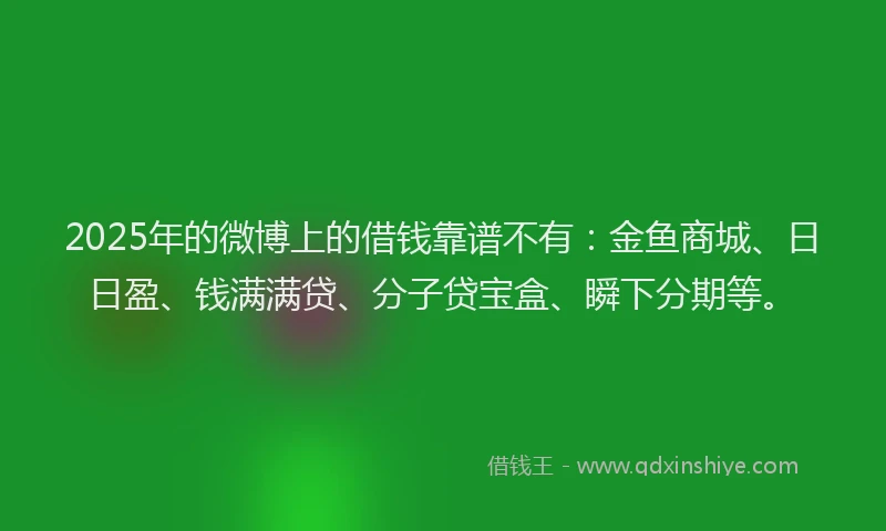 2025年的微博上的借钱靠谱不有：金鱼商城、日日盈、钱满满贷、分子贷宝盒、瞬下分期等。