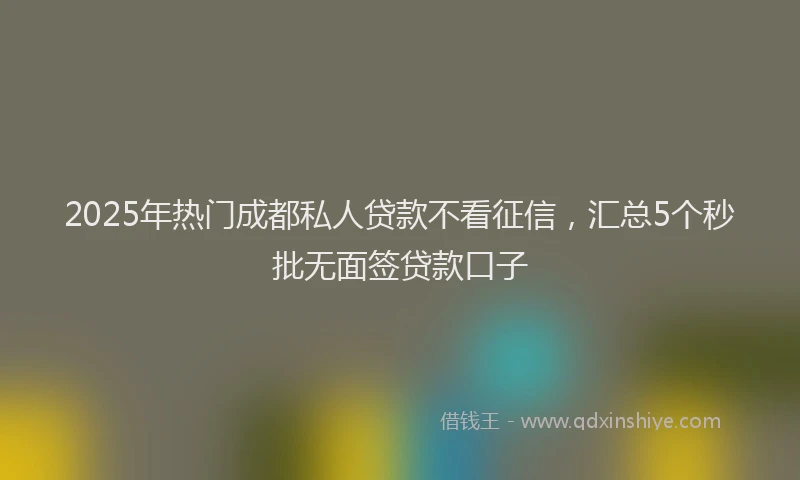 2025年热门成都私人贷款不看征信，汇总5个秒批无面签贷款口子
