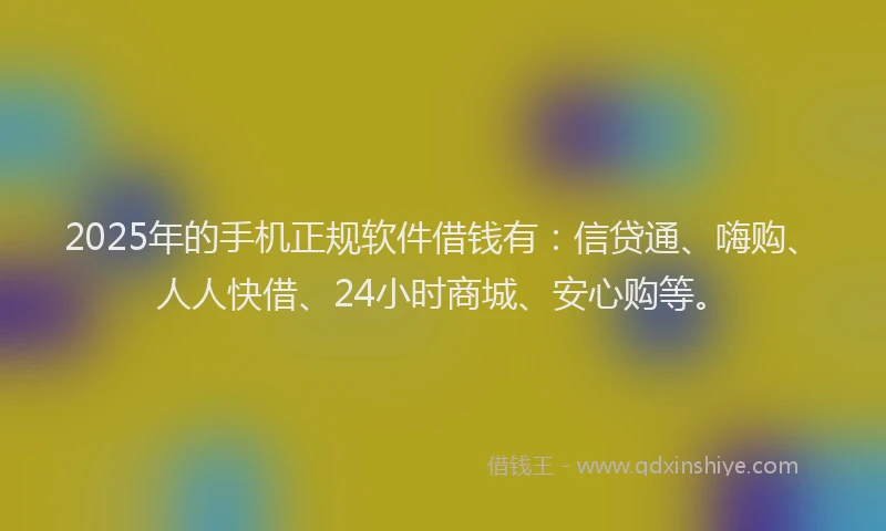 2025年的手机正规软件借钱有：信贷通、嗨购、人人快借、24小时商城、安心购等。