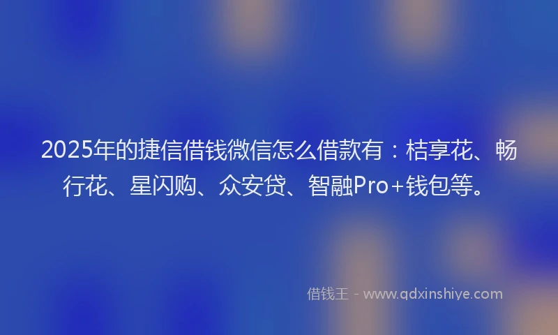 2025年的捷信借钱微信怎么借款有：桔享花、畅行花、星闪购、众安贷、智融Pro+钱包等。