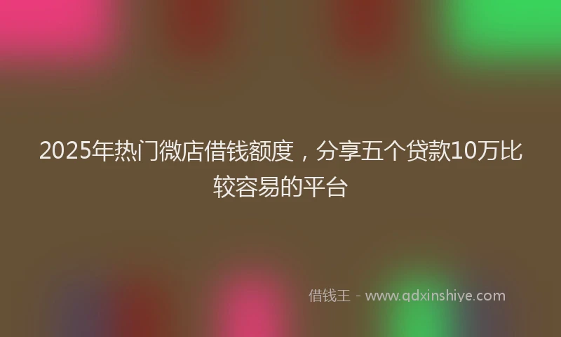 2025年热门微店借钱额度，分享五个贷款10万比较容易的平台
