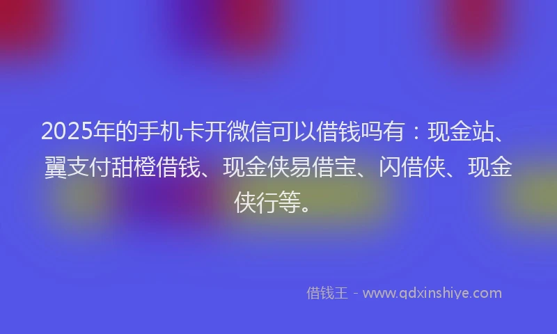 2025年的手机卡开微信可以借钱吗有：现金站、翼支付甜橙借钱、现金侠易借宝、闪借侠、现金侠行等。