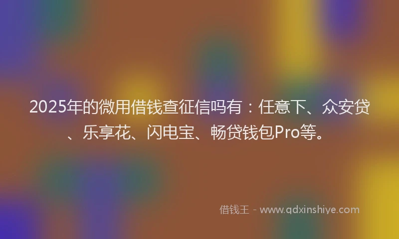 2025年的微用借钱查征信吗有：任意下、众安贷、乐享花、闪电宝、畅贷钱包Pro等。