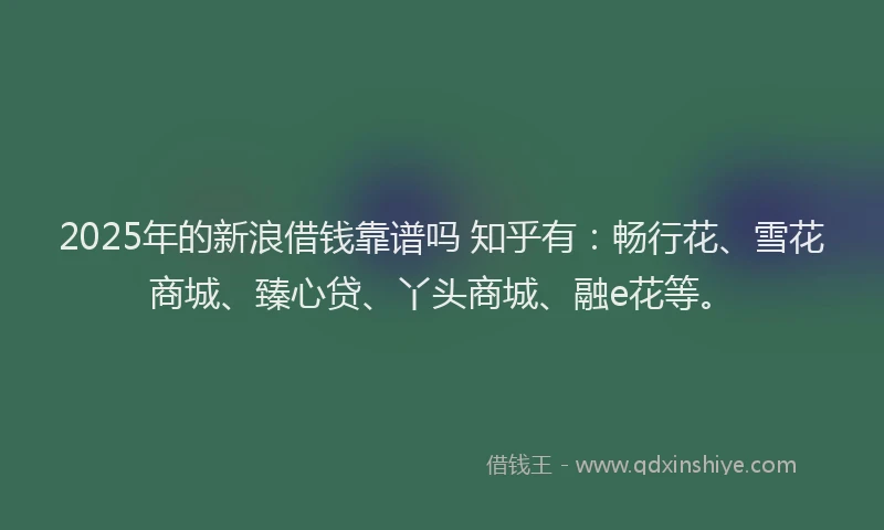 2025年的新浪借钱靠谱吗 知乎有：畅行花、雪花商城、臻心贷、丫头商城、融e花等。