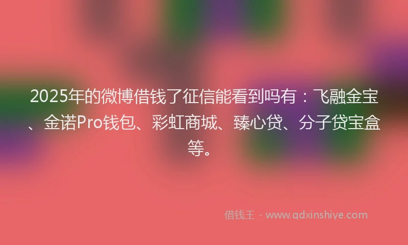 2025年的微博借钱了征信能看到吗有：飞融金宝、金诺Pro钱包、彩虹商城、臻心贷、分子贷宝盒等。