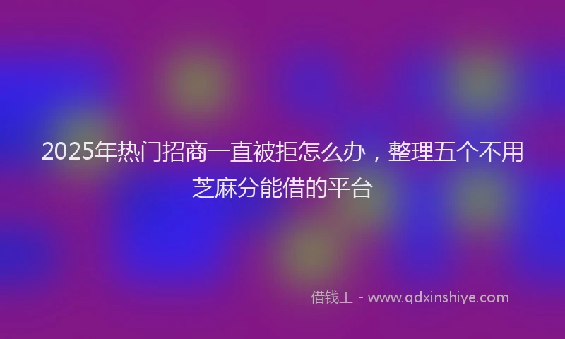 2025年热门招商一直被拒怎么办，整理五个不用芝麻分能借的平台
