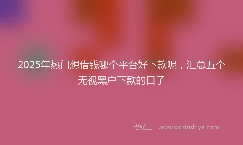2025年热门想借钱哪个平台好下款呢，汇总五个无视黑户下款的口子