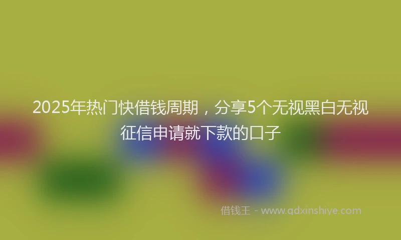 2025年热门快借钱周期，分享5个无视黑白无视征信申请就下款的口子