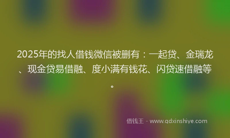 2025年的找人借钱微信被删有：一起贷、金瑞龙、现金贷易借融、度小满有钱花、闪贷速借融等。
