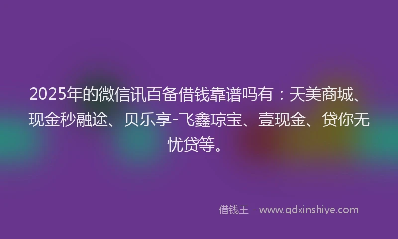2025年的微信讯百备借钱靠谱吗有：天美商城、现金秒融途、贝乐享-飞鑫琼宝、壹现金、贷你无忧贷等。
