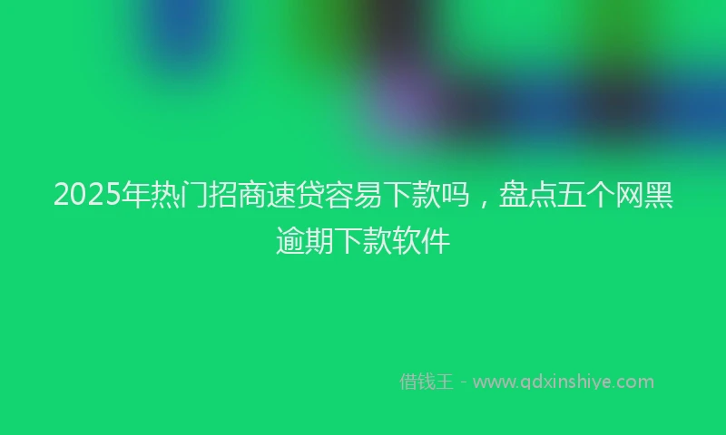 2025年热门招商速贷容易下款吗，盘点五个网黑逾期下款软件