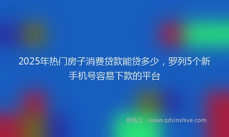 2025年热门房子消费贷款能贷多少，罗列5个新手机号容易下款的平台