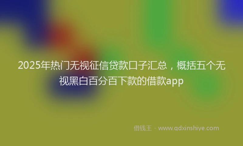 2025年热门无视征信贷款口子汇总，概括五个无视黑白百分百下款的借款app