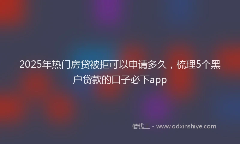 2025年热门房贷被拒可以申请多久，梳理5个黑户贷款的口子必下app