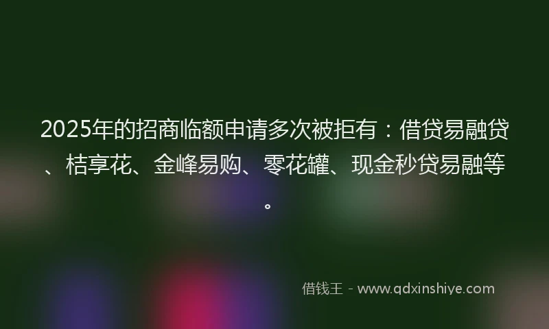 2025年的招商临额申请多次被拒有：借贷易融贷、桔享花、金峰易购、零花罐、现金秒贷易融等。