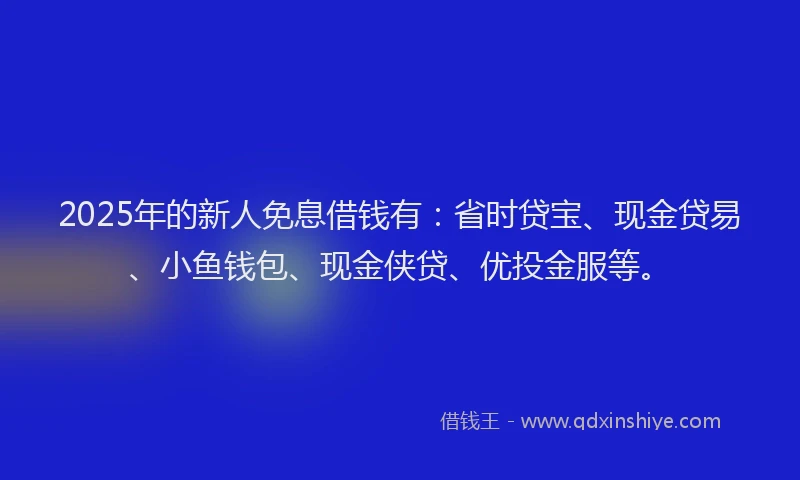 2025年的新人免息借钱有：省时贷宝、现金贷易、小鱼钱包、现金侠贷、优投金服等。