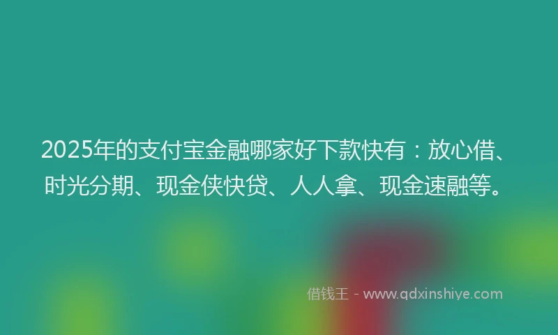 2025年的支付宝金融哪家好下款快有：放心借、时光分期、现金侠快贷、人人拿、现金速融等。