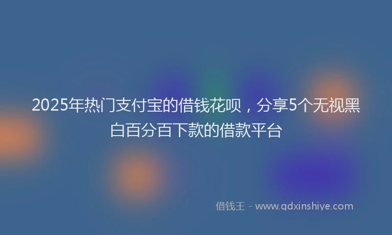 2025年热门支付宝的借钱花呗，分享5个无视黑白百分百下款的借款平台