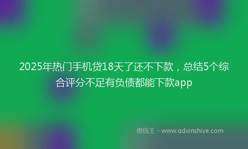 2025年热门手机贷18天了还不下款，总结5个综合评分不足有负债都能下款app