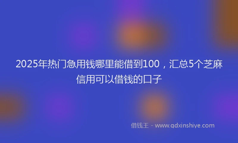 2025年热门急用钱哪里能借到100，汇总5个芝麻信用可以借钱的口子