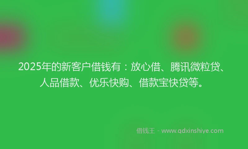 2025年的新客户借钱有：放心借、腾讯微粒贷、人品借款、优乐快购、借款宝快贷等。