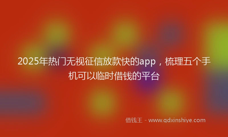 2025年热门无视征信放款快的app，梳理五个手机可以临时借钱的平台