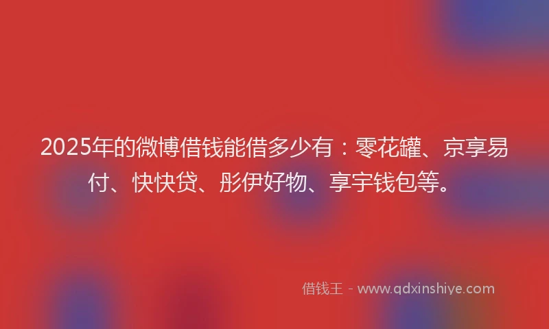 2025年的微博借钱能借多少有：零花罐、京享易付、快快贷、彤伊好物、享宇钱包等。