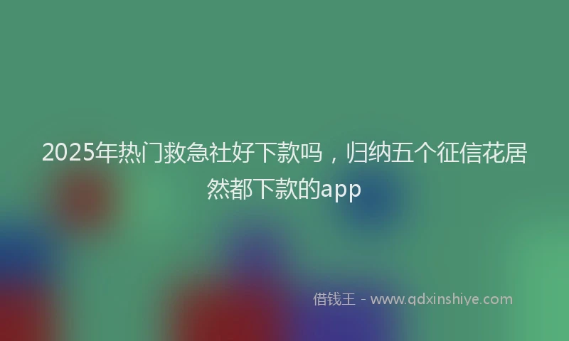 2025年热门救急社好下款吗，归纳五个征信花居然都下款的app