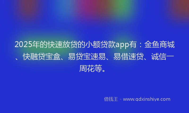 2025年的快速放贷的小额贷款app有：金鱼商城、快融贷宝盒、易贷宝速易、易借速贷、诚信一周花等。