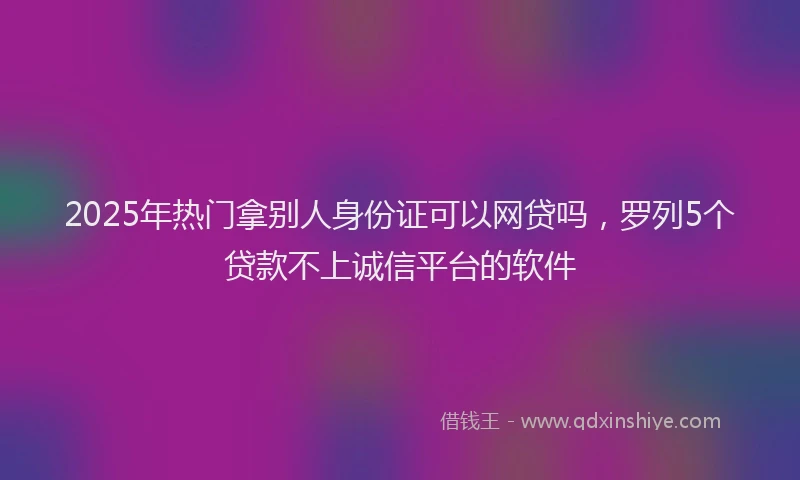 2025年热门拿别人身份证可以网贷吗，罗列5个贷款不上诚信平台的软件